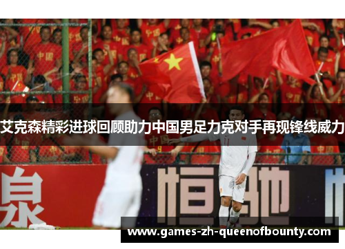 艾克森精彩进球回顾助力中国男足力克对手再现锋线威力 艾克森精彩进球回顾助力中国男足力克对手再现锋线威力