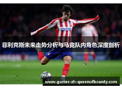 菲利克斯未来走势分析与马竞队内角色深度剖析