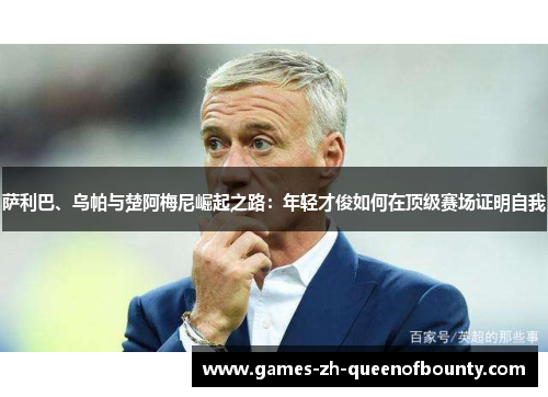 萨利巴、乌帕与楚阿梅尼崛起之路:年轻才俊如何在顶级赛场证明自我 萨利巴、乌帕与楚阿梅尼崛起之路:年轻才俊如何在顶级赛场证明自我