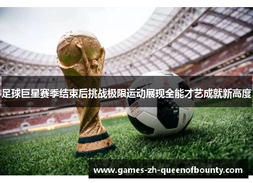 足球巨星赛季结束后挑战极限运动展现全能才艺成就新高度