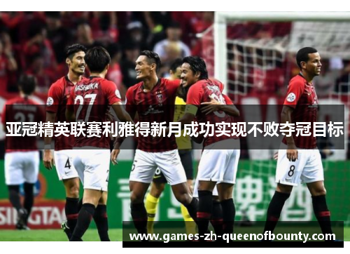 亚冠精英联赛利雅得新月成功实现不败夺冠目标