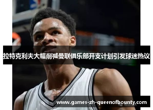 拉特克利夫大幅削减曼联俱乐部开支计划引发球迷热议